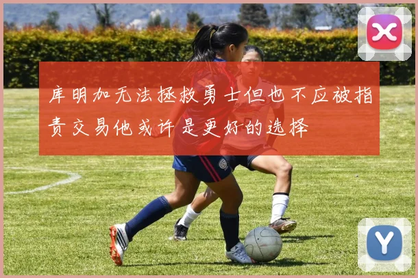 库明加无法拯救勇士但也不应被指责交易他或许是更好的选择