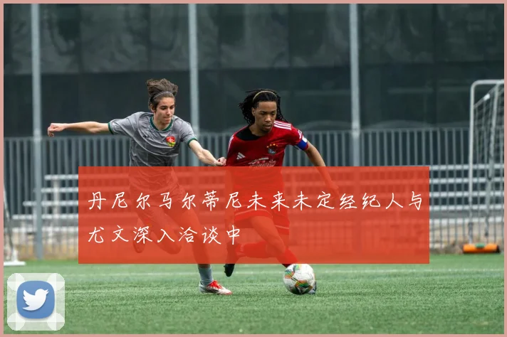 丹尼尔马尔蒂尼未来未定经纪人与尤文深入洽谈中