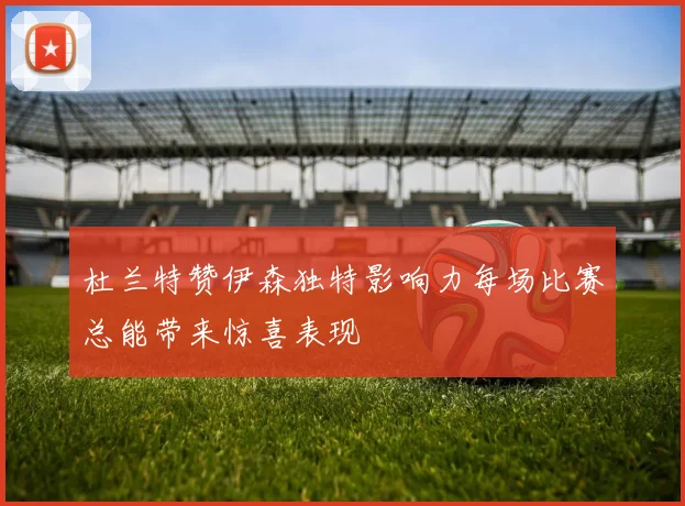 杜兰特赞伊森独特影响力每场比赛总能带来惊喜表现