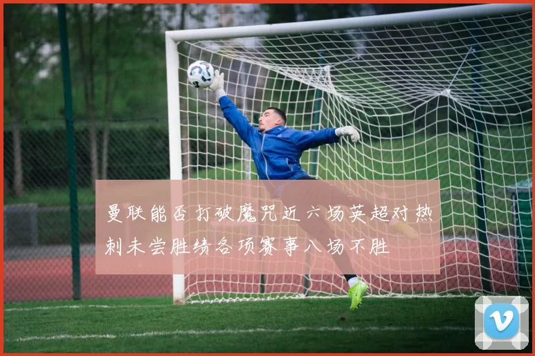 曼联能否打破魔咒近六场英超对热刺未尝胜绩各项赛事八场不胜