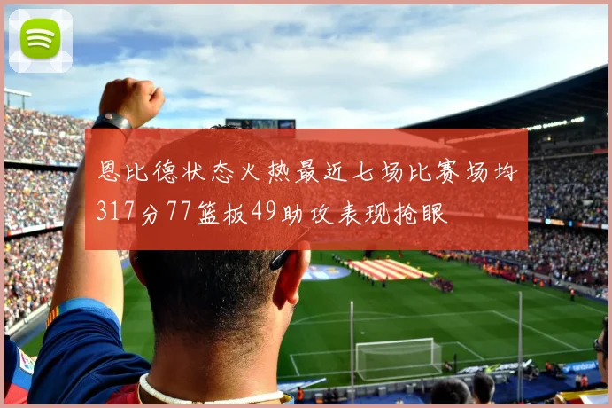 恩比德状态火热最近七场比赛场均317分77篮板49助攻表现抢眼