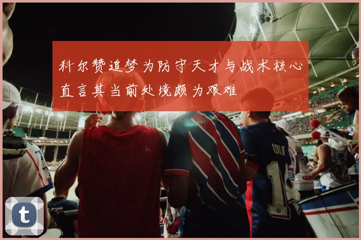 科尔赞追梦为防守天才与战术核心直言其当前处境颇为艰难