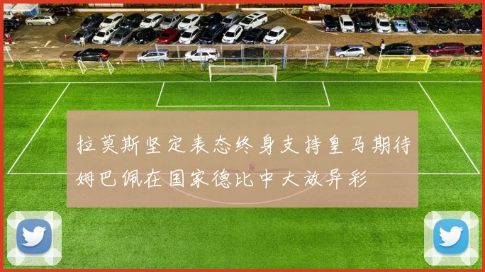 拉莫斯坚定表态终身支持皇马期待姆巴佩在国家德比中大放异彩