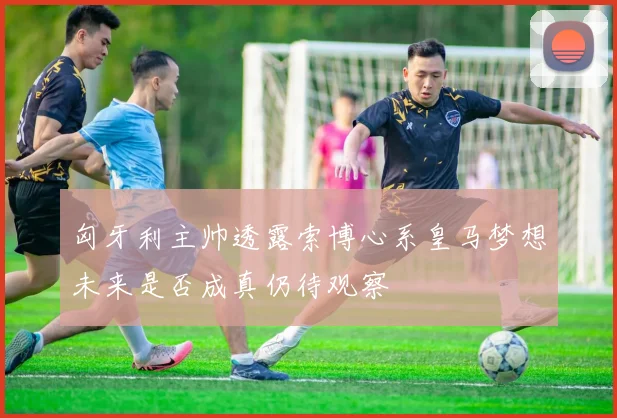 匈牙利主帅透露索博心系皇马梦想未来是否成真仍待观察