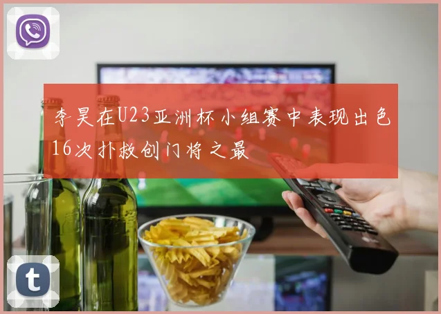 李昊在U23亚洲杯小组赛中表现出色16次扑救创门将之最