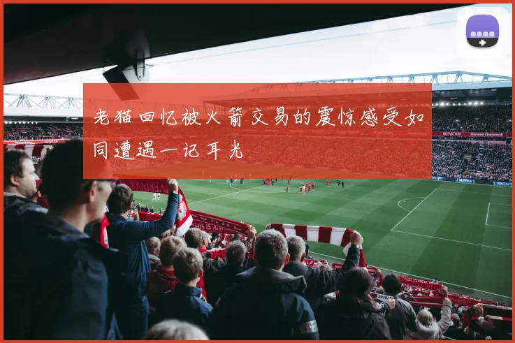老猫回忆被火箭交易的震惊感受如同遭遇一记耳光