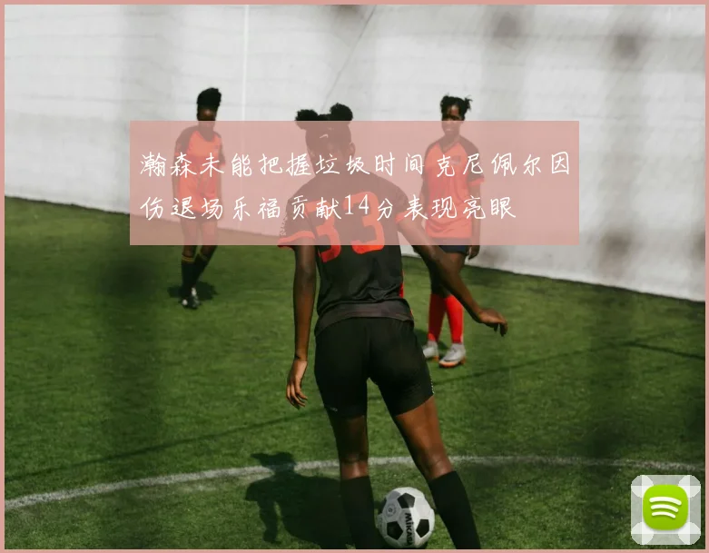 瀚森未能把握垃圾时间克尼佩尔因伤退场乐福贡献14分表现亮眼
