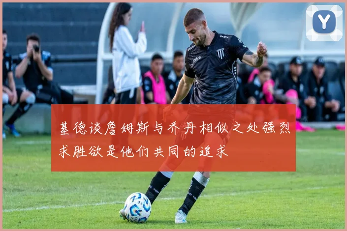 基德谈詹姆斯与乔丹相似之处强烈求胜欲是他们共同的追求