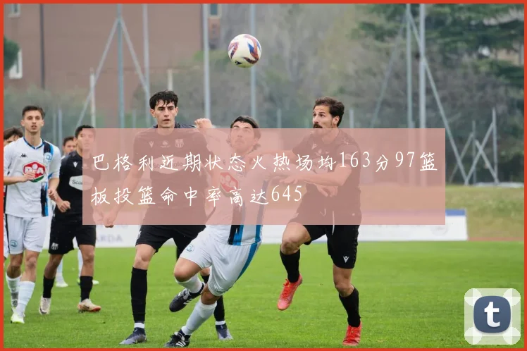 巴格利近期状态火热场均163分97篮板投篮命中率高达645