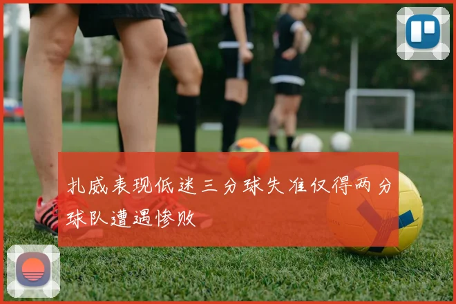 扎威表现低迷三分球失准仅得两分球队遭遇惨败