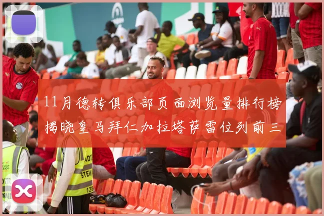 11月德转俱乐部页面浏览量排行榜揭晓皇马拜仁加拉塔萨雷位列前三