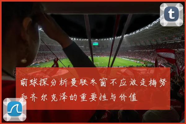 前球探分析曼联冬窗不应放走梅努和齐尔克泽的重要性与价值