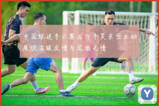中国球迷李云赛后与李昊亲密互动展现温暖友情与宠溺之情
